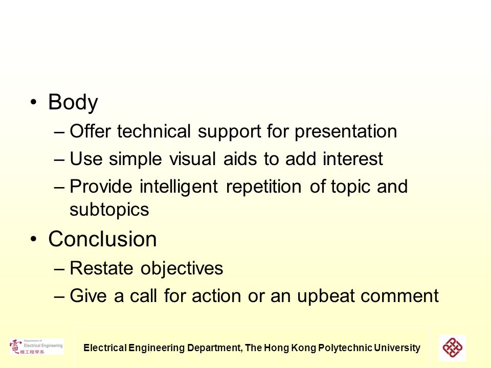 Electrical Engineering Department, The Hong Kong Polytechnic University Body –Offer technical support for presentation –Use simple visual aids to add interest –Provide intelligent repetition of topic and subtopics Conclusion –Restate objectives –Give a call for action or an upbeat comment
