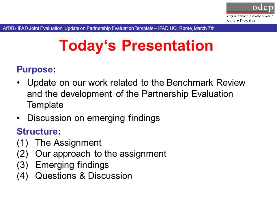 Today‘s Presentation Structure: (1)The Assignment (2)Our approach to the assignment (3)Emerging findings (4)Questions & Discussion Purpose: Update on our work related to the Benchmark Review and the development of the Partnership Evaluation Template Discussion on emerging findings AfDB / IFAD Joint Evaluation, Update on Partnership Evaluation Template – IFAD HQ, Rome, March 7th