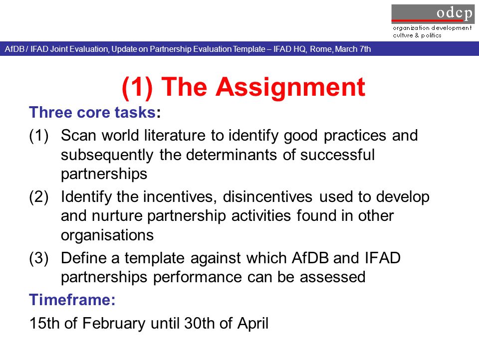 (1) The Assignment Three core tasks: (1)Scan world literature to identify good practices and subsequently the determinants of successful partnerships (2)Identify the incentives, disincentives used to develop and nurture partnership activities found in other organisations (3)Define a template against which AfDB and IFAD partnerships performance can be assessed Timeframe: 15th of February until 30th of April AfDB / IFAD Joint Evaluation, Update on Partnership Evaluation Template – IFAD HQ, Rome, March 7th