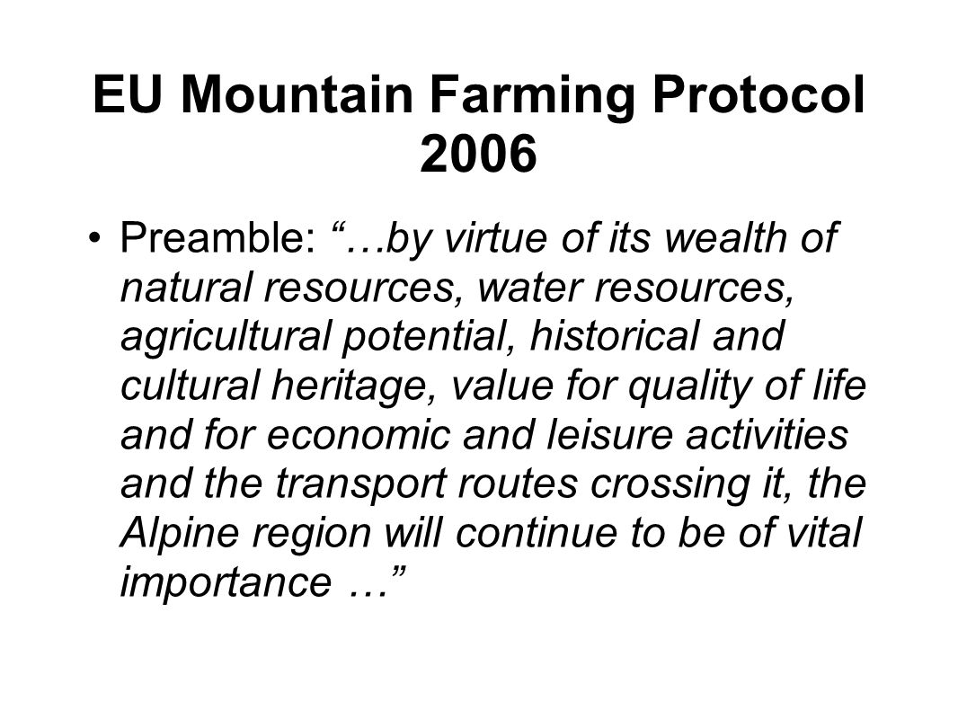 EU Mountain Farming Protocol 2006 Preamble: …by virtue of its wealth of natural resources, water resources, agricultural potential, historical and cultural heritage, value for quality of life and for economic and leisure activities and the transport routes crossing it, the Alpine region will continue to be of vital importance …