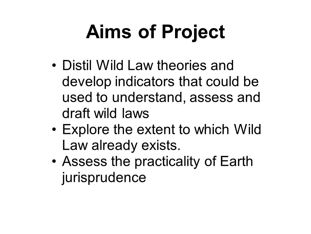 Aims of Project Distil Wild Law theories and develop indicators that could be used to understand, assess and draft wild laws Explore the extent to which Wild Law already exists.