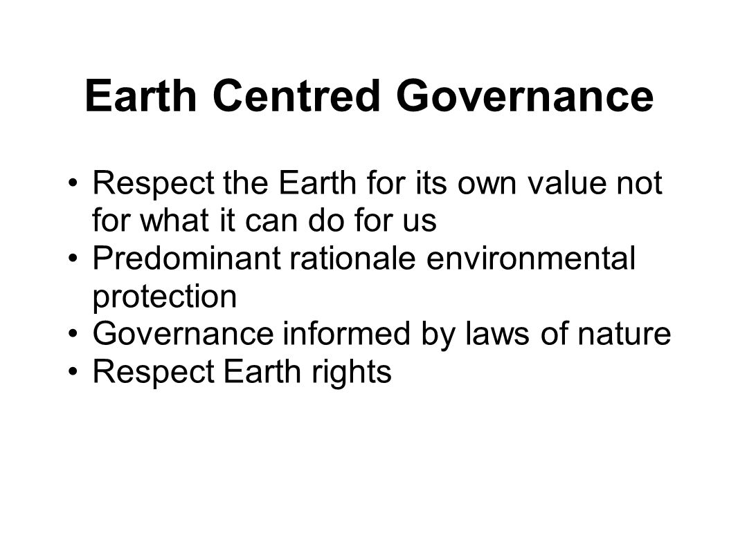 Earth Centred Governance Respect the Earth for its own value not for what it can do for us Predominant rationale environmental protection Governance informed by laws of nature Respect Earth rights