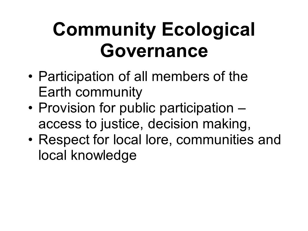 Community Ecological Governance Participation of all members of the Earth community Provision for public participation – access to justice, decision making, Respect for local lore, communities and local knowledge