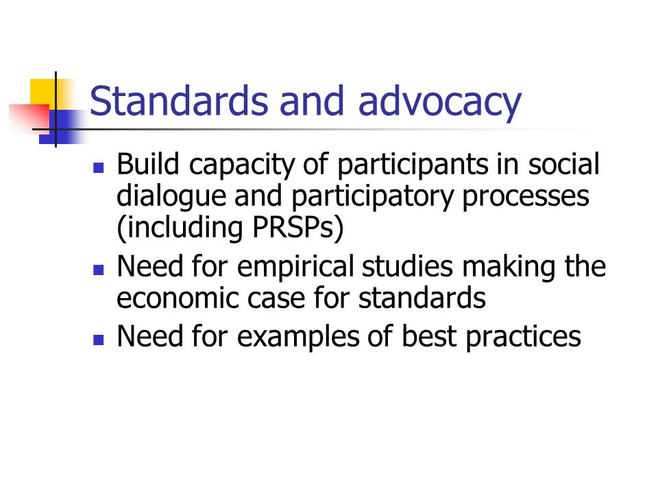 Standards and advocacy Build capacity of participants in social dialogue and participatory processes (including PRSPs) Need for empirical studies making the economic case for standards Need for examples of best practices