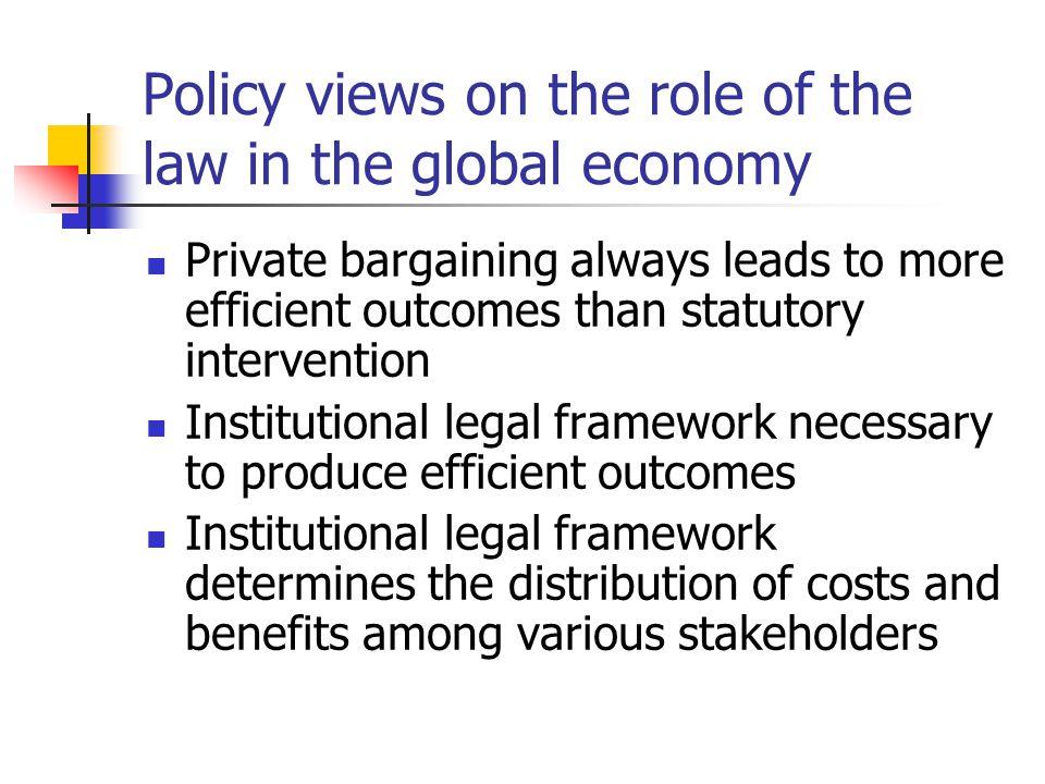 Policy views on the role of the law in the global economy Private bargaining always leads to more efficient outcomes than statutory intervention Institutional legal framework necessary to produce efficient outcomes Institutional legal framework determines the distribution of costs and benefits among various stakeholders