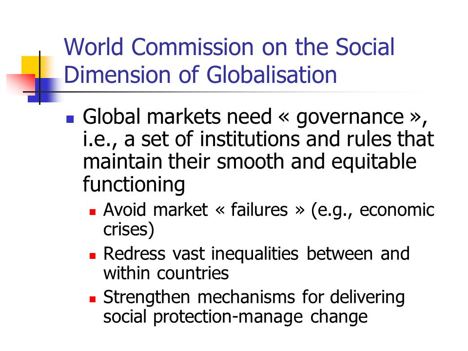 World Commission on the Social Dimension of Globalisation Global markets need « governance », i.e., a set of institutions and rules that maintain their smooth and equitable functioning Avoid market « failures » (e.g., economic crises) Redress vast inequalities between and within countries Strengthen mechanisms for delivering social protection-manage change