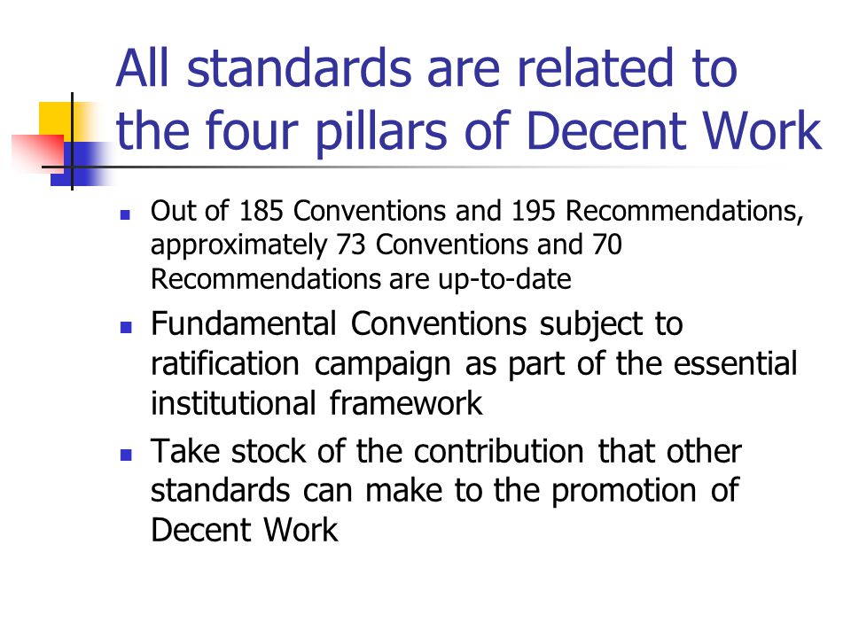 All standards are related to the four pillars of Decent Work Out of 185 Conventions and 195 Recommendations, approximately 73 Conventions and 70 Recommendations are up-to-date Fundamental Conventions subject to ratification campaign as part of the essential institutional framework Take stock of the contribution that other standards can make to the promotion of Decent Work