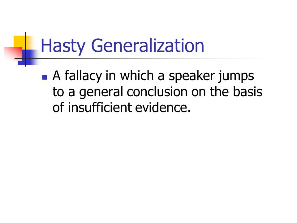 Hasty Generalization A fallacy in which a speaker jumps to a general conclusion on the basis of insufficient evidence.