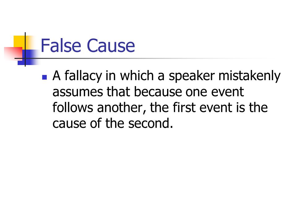 False Cause A fallacy in which a speaker mistakenly assumes that because one event follows another, the first event is the cause of the second.