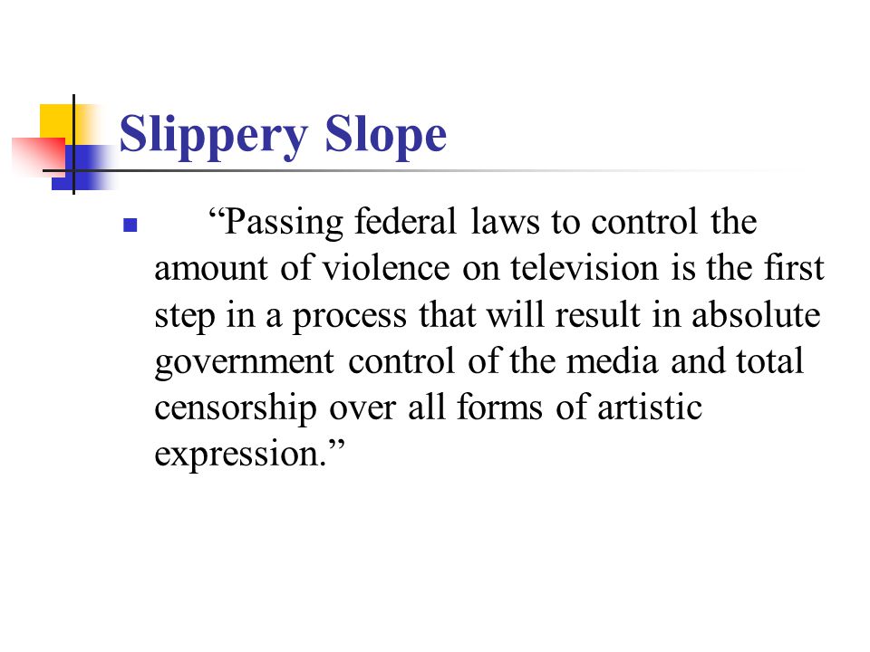 Slippery Slope Passing federal laws to control the amount of violence on television is the first step in a process that will result in absolute government control of the media and total censorship over all forms of artistic expression.