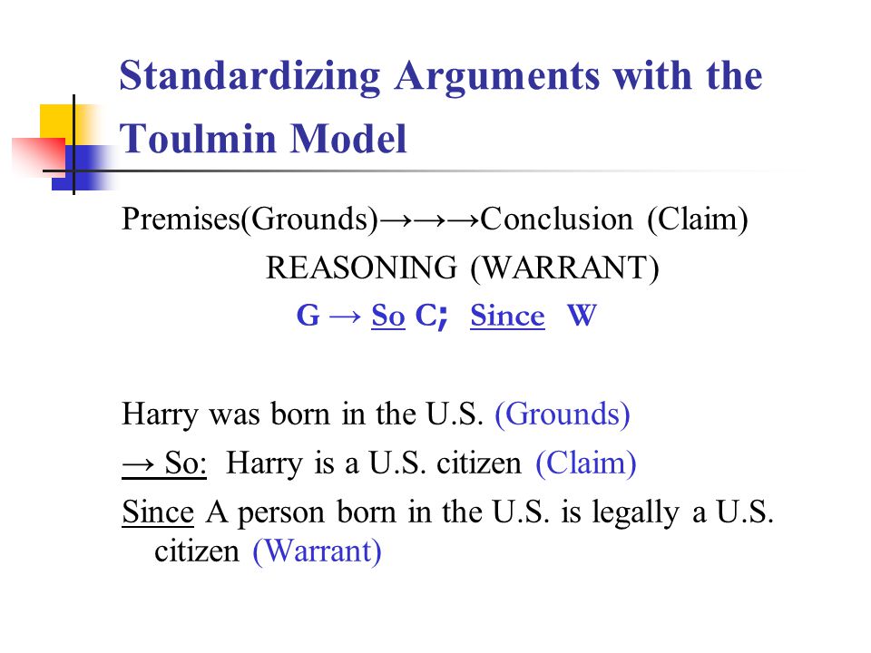 Standardizing Arguments with the Toulmin Model Premises(Grounds)→→→Conclusion (Claim) REASONING (WARRANT) G → So C ; Since W Harry was born in the U.S.