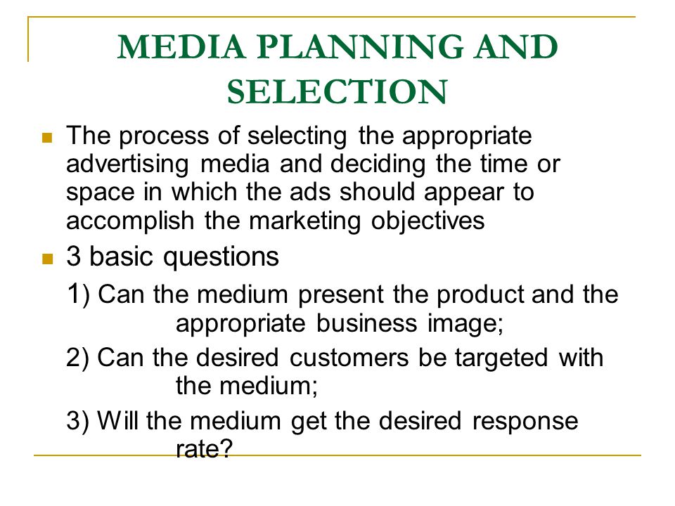 MEDIA PLANNING AND SELECTION The process of selecting the appropriate advertising media and deciding the time or space in which the ads should appear to accomplish the marketing objectives 3 basic questions 1 ) Can the medium present the product and the appropriate business image; 2) Can the desired customers be targeted with the medium; 3) Will the medium get the desired response rate