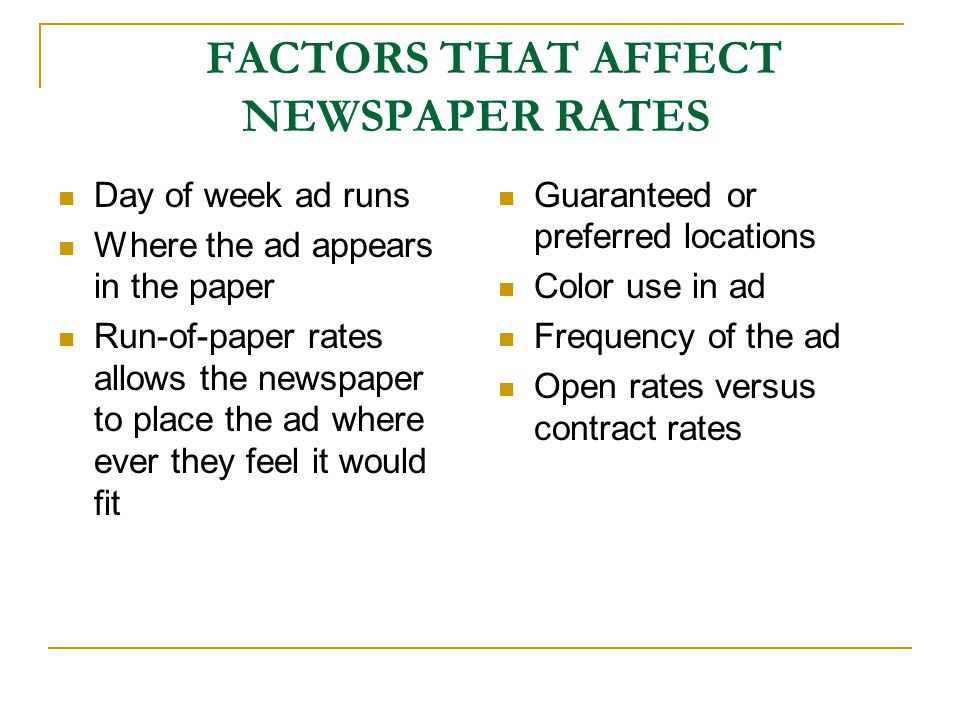 FACTORS THAT AFFECT NEWSPAPER RATES Day of week ad runs Where the ad appears in the paper Run-of-paper rates allows the newspaper to place the ad where ever they feel it would fit Guaranteed or preferred locations Color use in ad Frequency of the ad Open rates versus contract rates
