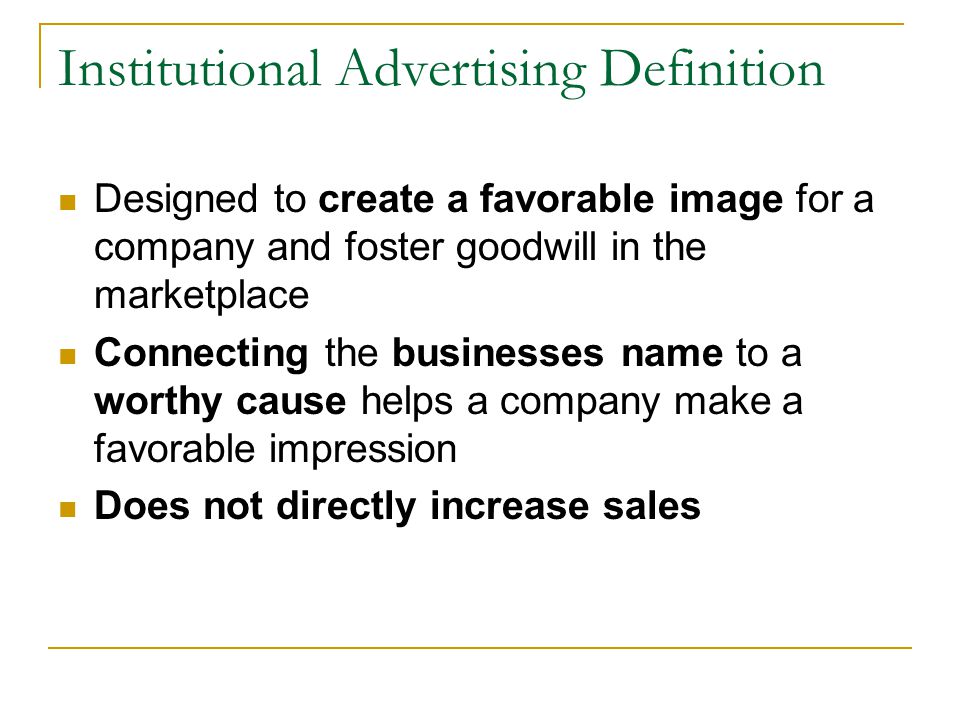 Institutional Advertising Definition Designed to create a favorable image for a company and foster goodwill in the marketplace Connecting the businesses name to a worthy cause helps a company make a favorable impression Does not directly increase sales