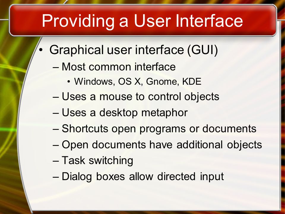 Providing a User Interface Graphical user interface (GUI) –Most common interface Windows, OS X, Gnome, KDE –Uses a mouse to control objects –Uses a desktop metaphor –Shortcuts open programs or documents –Open documents have additional objects –Task switching –Dialog boxes allow directed input