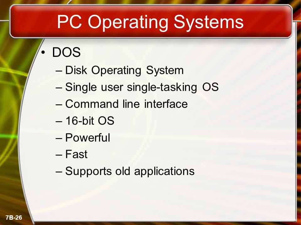 7B-26 PC Operating Systems DOS –Disk Operating System –Single user single-tasking OS –Command line interface –16-bit OS –Powerful –Fast –Supports old applications