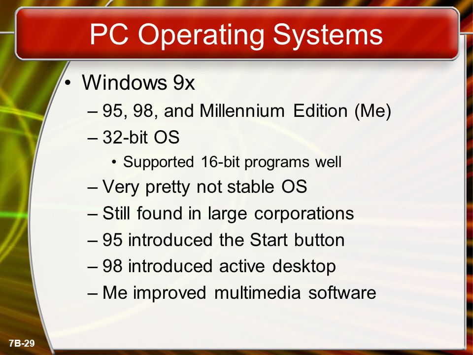 7B-29 PC Operating Systems Windows 9x –95, 98, and Millennium Edition (Me) –32-bit OS Supported 16-bit programs well –Very pretty not stable OS –Still found in large corporations –95 introduced the Start button –98 introduced active desktop –Me improved multimedia software