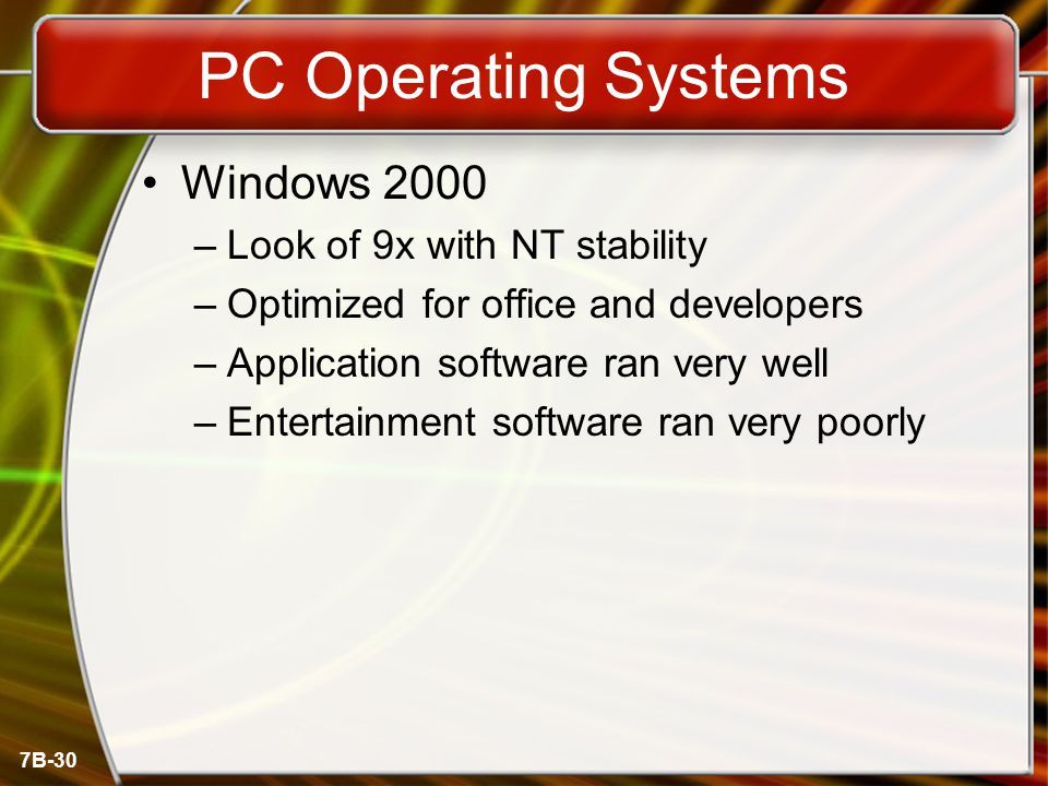 7B-30 PC Operating Systems Windows 2000 –Look of 9x with NT stability –Optimized for office and developers –Application software ran very well –Entertainment software ran very poorly