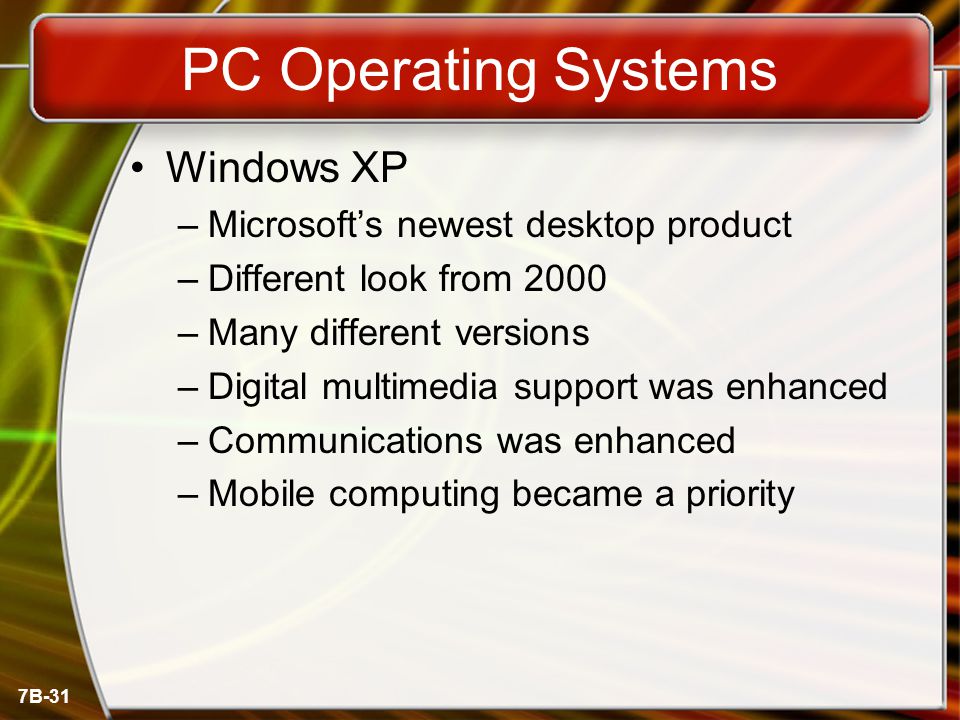 7B-31 PC Operating Systems Windows XP –Microsoft’s newest desktop product –Different look from 2000 –Many different versions –Digital multimedia support was enhanced –Communications was enhanced –Mobile computing became a priority