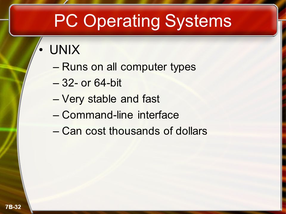 7B-32 PC Operating Systems UNIX –Runs on all computer types –32- or 64-bit –Very stable and fast –Command-line interface –Can cost thousands of dollars