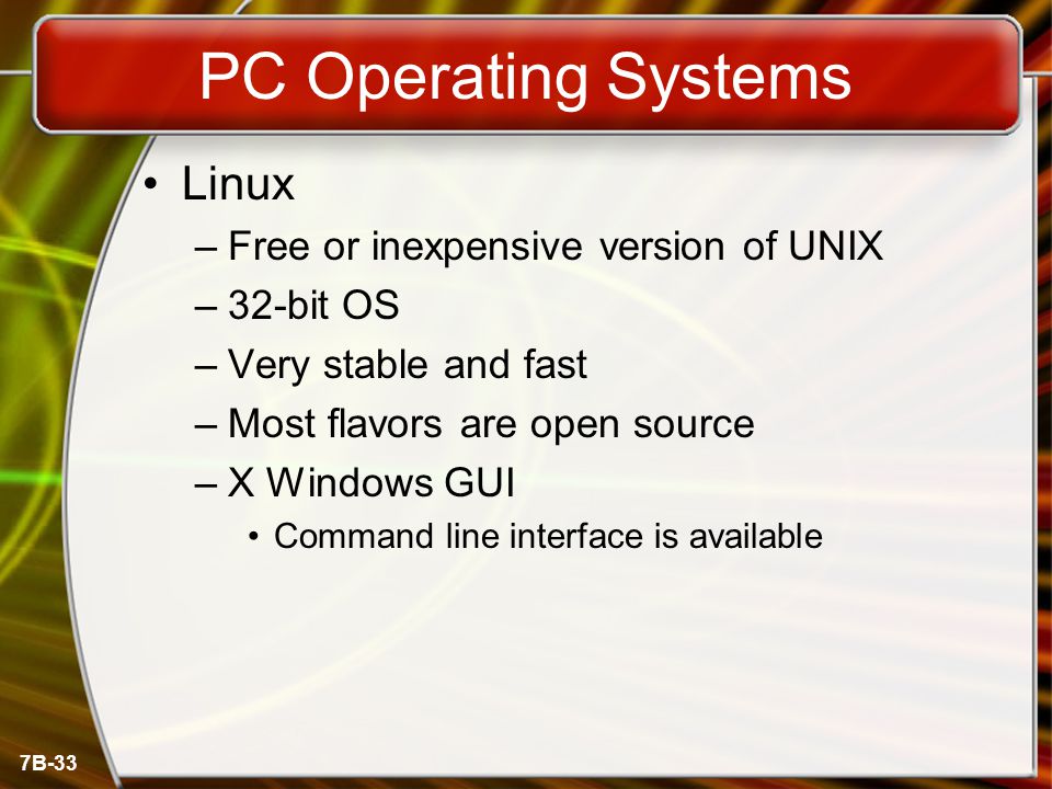 7B-33 PC Operating Systems Linux –Free or inexpensive version of UNIX –32-bit OS –Very stable and fast –Most flavors are open source –X Windows GUI Command line interface is available