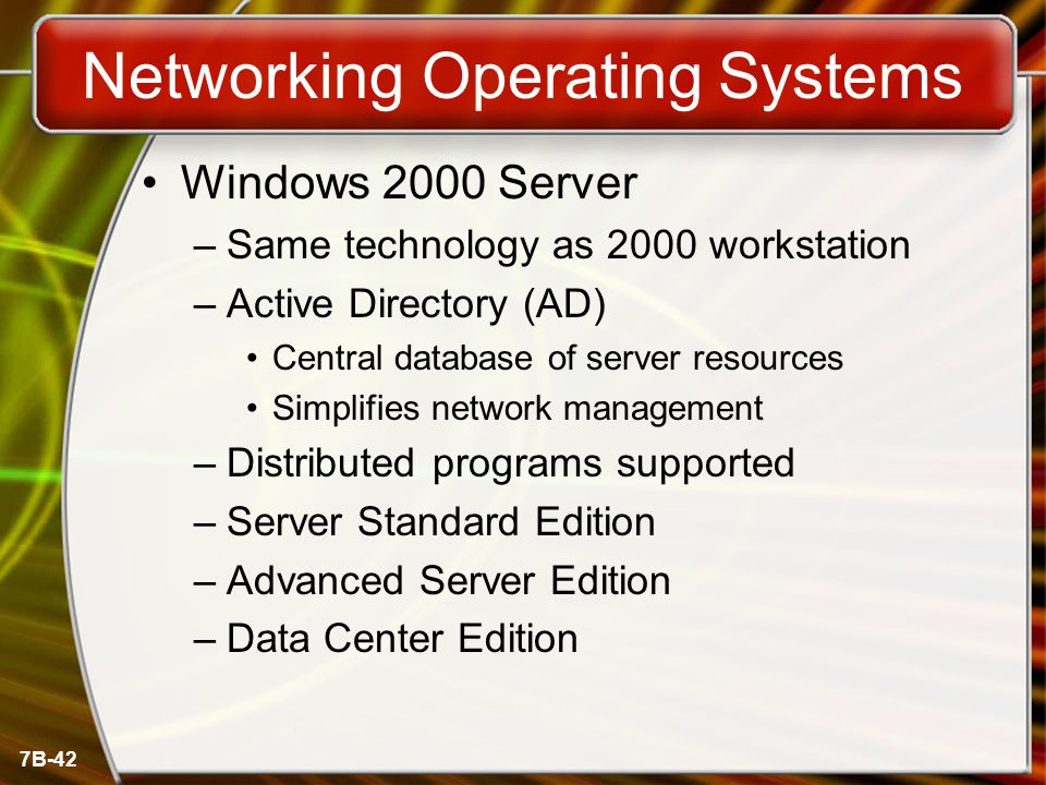 7B-42 Networking Operating Systems Windows 2000 Server –Same technology as 2000 workstation –Active Directory (AD) Central database of server resources Simplifies network management –Distributed programs supported –Server Standard Edition –Advanced Server Edition –Data Center Edition
