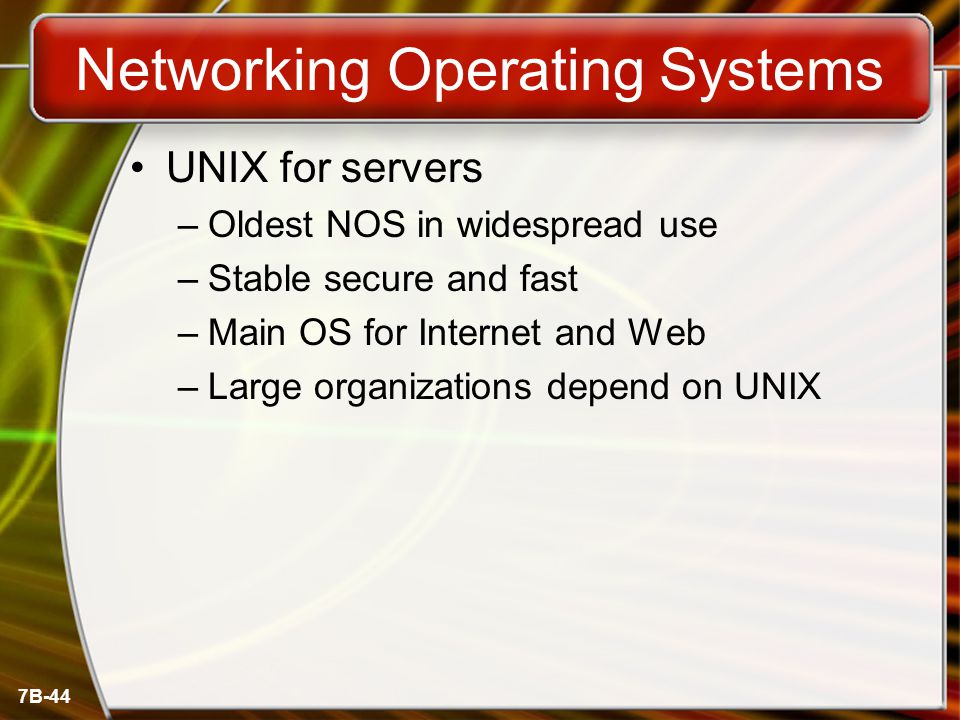 7B-44 Networking Operating Systems UNIX for servers –Oldest NOS in widespread use –Stable secure and fast –Main OS for Internet and Web –Large organizations depend on UNIX