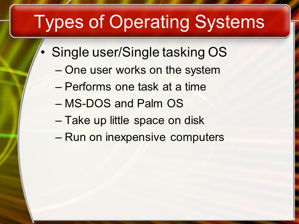 Types of Operating Systems Single user/Single tasking OS –One user works on the system –Performs one task at a time –MS-DOS and Palm OS –Take up little space on disk –Run on inexpensive computers