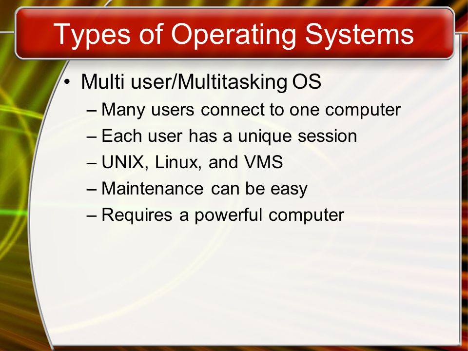 Types of Operating Systems Multi user/Multitasking OS –Many users connect to one computer –Each user has a unique session –UNIX, Linux, and VMS –Maintenance can be easy –Requires a powerful computer