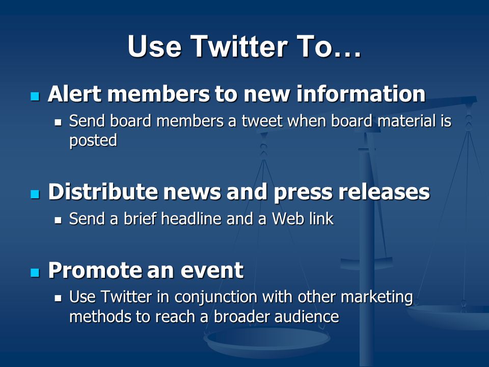 Use Twitter To… Alert members to new information Alert members to new information Send board members a tweet when board material is posted Send board members a tweet when board material is posted Distribute news and press releases Distribute news and press releases Send a brief headline and a Web link Send a brief headline and a Web link Promote an event Promote an event Use Twitter in conjunction with other marketing methods to reach a broader audience Use Twitter in conjunction with other marketing methods to reach a broader audience