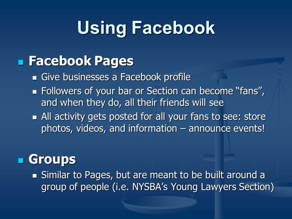 Using Facebook Facebook Pages Facebook Pages Give businesses a Facebook profile Give businesses a Facebook profile Followers of your bar or Section can become fans , and when they do, all their friends will see Followers of your bar or Section can become fans , and when they do, all their friends will see All activity gets posted for all your fans to see: store photos, videos, and information – announce events.