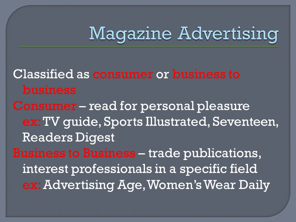 Classified as consumer or business to business Consumer – read for personal pleasure ex: TV guide, Sports Illustrated, Seventeen, Readers Digest Business to Business – trade publications, interest professionals in a specific field ex: Advertising Age, Women’s Wear Daily