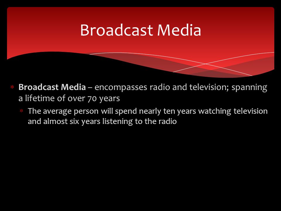  Broadcast Media – encompasses radio and television; spanning a lifetime of over 70 years  The average person will spend nearly ten years watching television and almost six years listening to the radio Broadcast Media