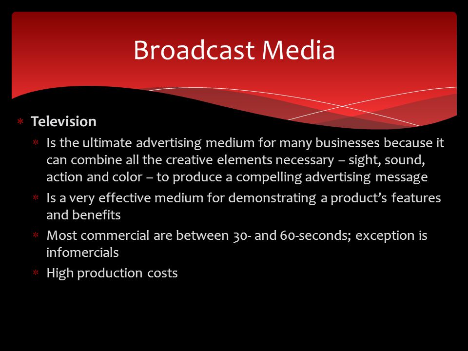  Television  Is the ultimate advertising medium for many businesses because it can combine all the creative elements necessary – sight, sound, action and color – to produce a compelling advertising message  Is a very effective medium for demonstrating a product’s features and benefits  Most commercial are between 30- and 60-seconds; exception is infomercials  High production costs Broadcast Media