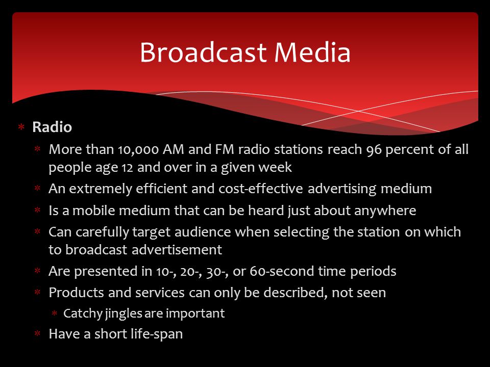  Radio  More than 10,000 AM and FM radio stations reach 96 percent of all people age 12 and over in a given week  An extremely efficient and cost-effective advertising medium  Is a mobile medium that can be heard just about anywhere  Can carefully target audience when selecting the station on which to broadcast advertisement  Are presented in 10-, 20-, 30-, or 60-second time periods  Products and services can only be described, not seen  Catchy jingles are important  Have a short life-span Broadcast Media