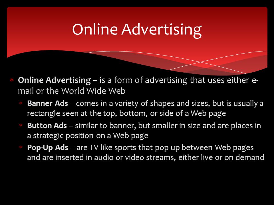  Online Advertising – is a form of advertising that uses either e- mail or the World Wide Web  Banner Ads – comes in a variety of shapes and sizes, but is usually a rectangle seen at the top, bottom, or side of a Web page  Button Ads – similar to banner, but smaller in size and are places in a strategic position on a Web page  Pop-Up Ads – are TV-like sports that pop up between Web pages and are inserted in audio or video streams, either live or on-demand Online Advertising
