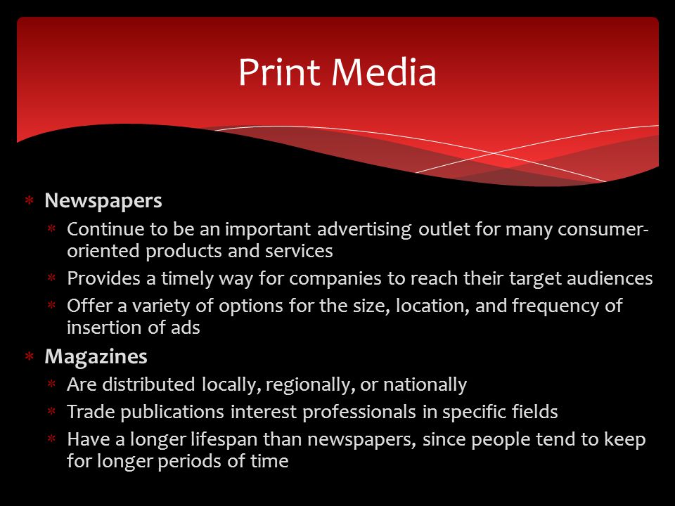  Newspapers  Continue to be an important advertising outlet for many consumer- oriented products and services  Provides a timely way for companies to reach their target audiences  Offer a variety of options for the size, location, and frequency of insertion of ads  Magazines  Are distributed locally, regionally, or nationally  Trade publications interest professionals in specific fields  Have a longer lifespan than newspapers, since people tend to keep for longer periods of time Print Media