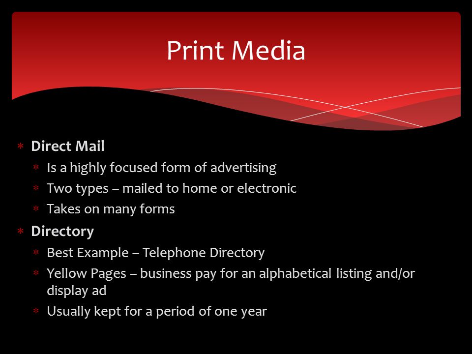  Direct Mail  Is a highly focused form of advertising  Two types – mailed to home or electronic  Takes on many forms  Directory  Best Example – Telephone Directory  Yellow Pages – business pay for an alphabetical listing and/or display ad  Usually kept for a period of one year Print Media