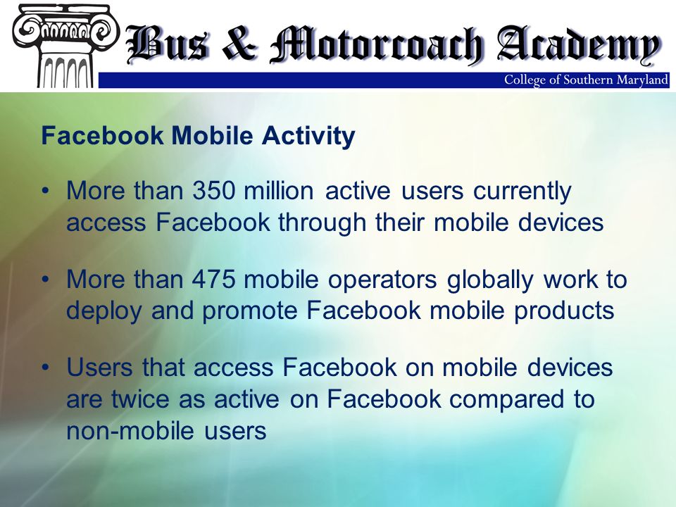 Facebook Mobile Activity More than 350 million active users currently access Facebook through their mobile devices More than 475 mobile operators globally work to deploy and promote Facebook mobile products Users that access Facebook on mobile devices are twice as active on Facebook compared to non-mobile users