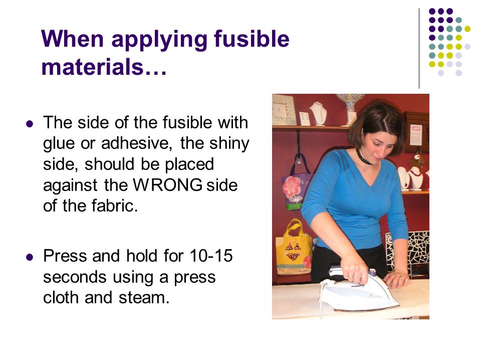 When applying fusible materials… The side of the fusible with glue or adhesive, the shiny side, should be placed against the WRONG side of the fabric.