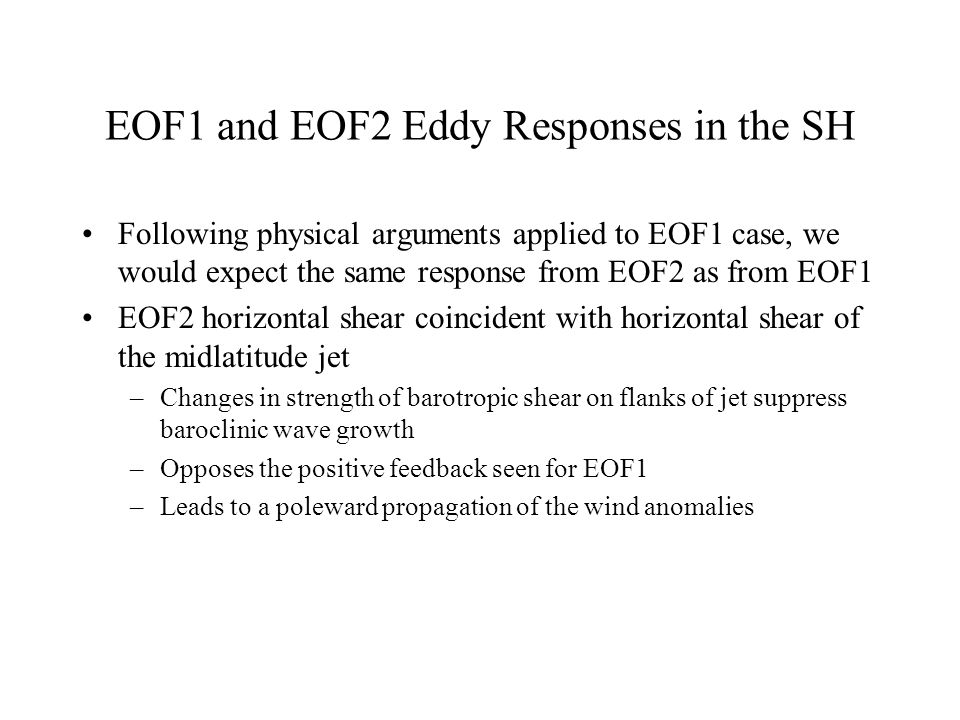 EOF1 and EOF2 Eddy Responses in the SH Following physical arguments applied to EOF1 case, we would expect the same response from EOF2 as from EOF1 EOF2 horizontal shear coincident with horizontal shear of the midlatitude jet –Changes in strength of barotropic shear on flanks of jet suppress baroclinic wave growth –Opposes the positive feedback seen for EOF1 –Leads to a poleward propagation of the wind anomalies