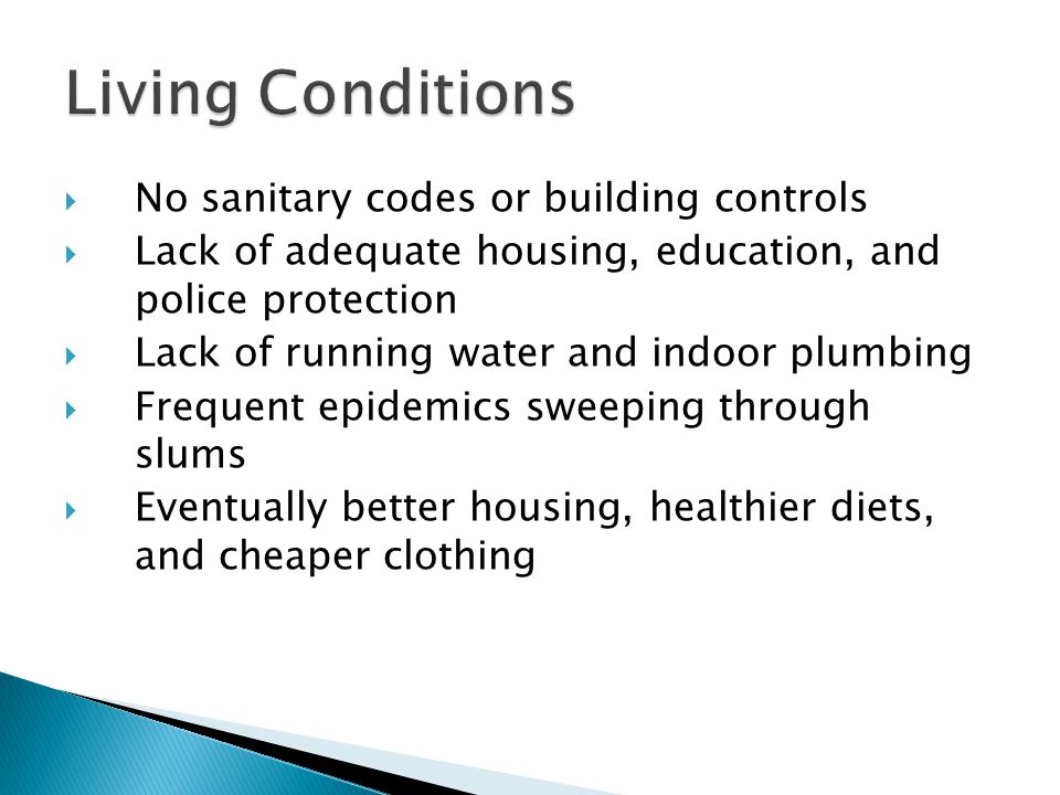  No sanitary codes or building controls  Lack of adequate housing, education, and police protection  Lack of running water and indoor plumbing  Frequent epidemics sweeping through slums  Eventually better housing, healthier diets, and cheaper clothing