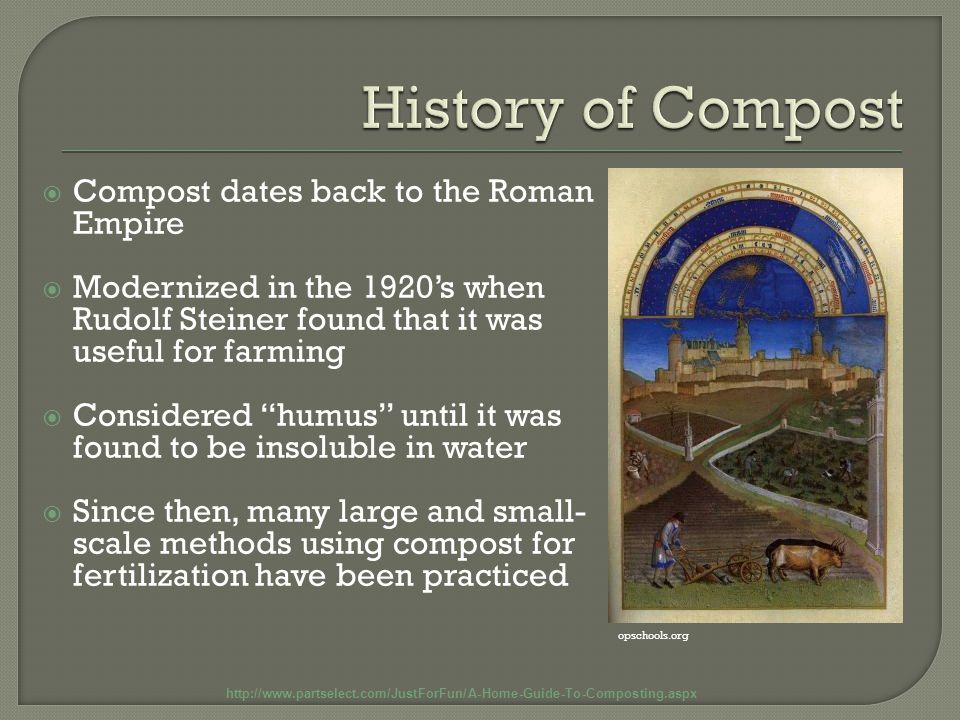  Compost dates back to the Roman Empire  Modernized in the 1920’s when Rudolf Steiner found that it was useful for farming  Considered humus until it was found to be insoluble in water  Since then, many large and small- scale methods using compost for fertilization have been practiced   opschools.org