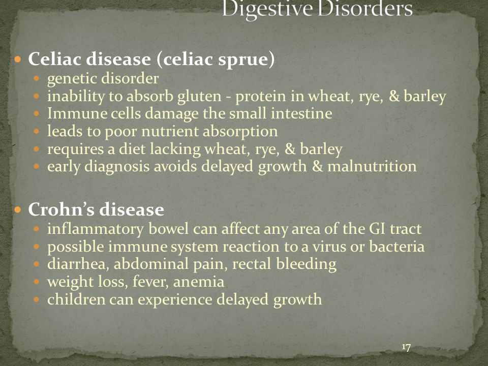 17 Celiac disease (celiac sprue) genetic disorder inability to absorb gluten - protein in wheat, rye, & barley Immune cells damage the small intestine leads to poor nutrient absorption requires a diet lacking wheat, rye, & barley early diagnosis avoids delayed growth & malnutrition Crohn’s disease inflammatory bowel can affect any area of the GI tract possible immune system reaction to a virus or bacteria diarrhea, abdominal pain, rectal bleeding weight loss, fever, anemia children can experience delayed growth