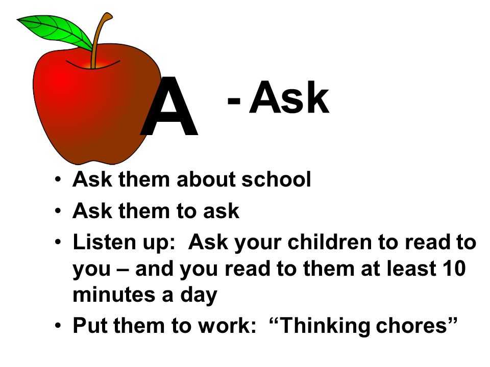 - Ask Ask them about school Ask them to ask Listen up: Ask your children to read to you – and you read to them at least 10 minutes a day Put them to work: Thinking chores A