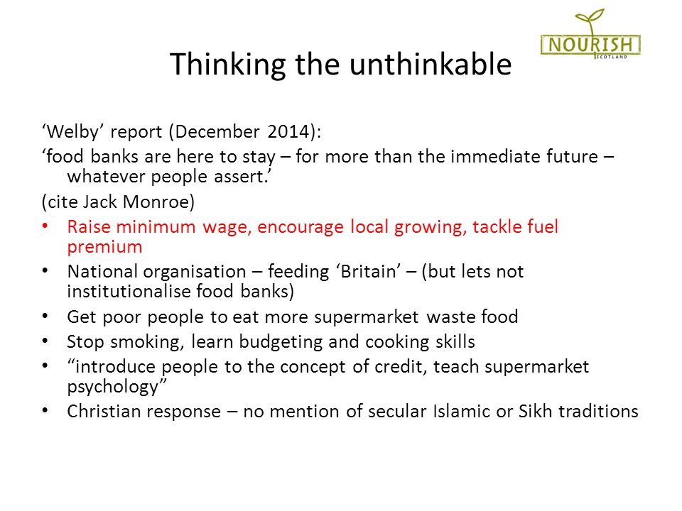 Thinking the unthinkable ‘Welby’ report (December 2014): ‘food banks are here to stay – for more than the immediate future – whatever people assert.’ (cite Jack Monroe) Raise minimum wage, encourage local growing, tackle fuel premium National organisation – feeding ‘Britain’ – (but lets not institutionalise food banks) Get poor people to eat more supermarket waste food Stop smoking, learn budgeting and cooking skills introduce people to the concept of credit, teach supermarket psychology Christian response – no mention of secular Islamic or Sikh traditions