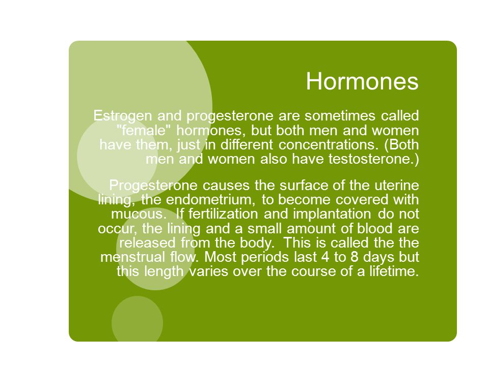 Hormones Estrogen and progesterone are sometimes called female hormones, but both men and women have them, just in different concentrations.