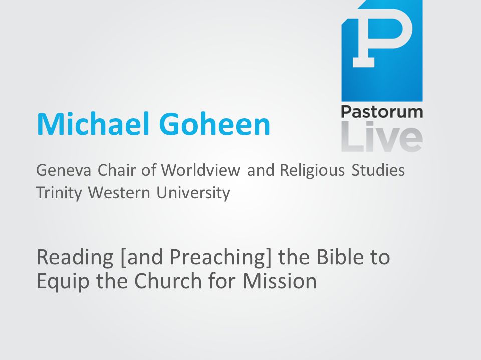 Michael Goheen Geneva Chair of Worldview and Religious Studies Trinity Western University Reading [and Preaching] the Bible to Equip the Church for Mission