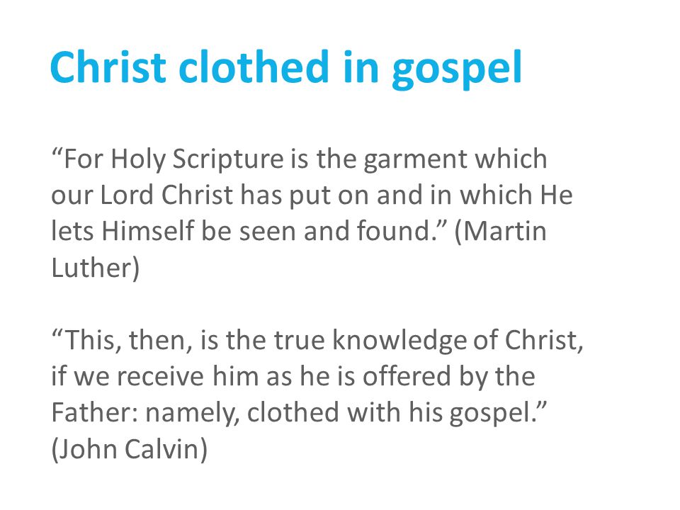 Christ clothed in gospel For Holy Scripture is the garment which our Lord Christ has put on and in which He lets Himself be seen and found. (Martin Luther) This, then, is the true knowledge of Christ, if we receive him as he is offered by the Father: namely, clothed with his gospel. (John Calvin)
