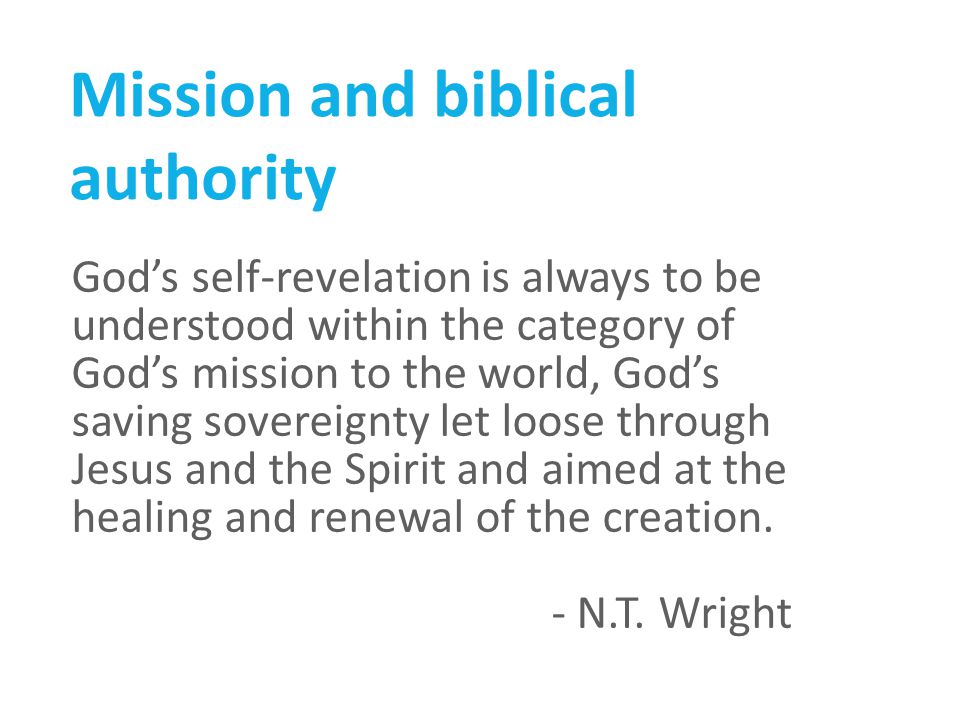 Mission and biblical authority God’s self-revelation is always to be understood within the category of God’s mission to the world, God’s saving sovereignty let loose through Jesus and the Spirit and aimed at the healing and renewal of the creation.